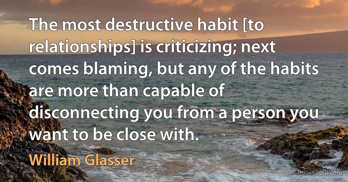 The most destructive habit [to relationships] is criticizing; next comes blaming, but any of the habits are more than capable of disconnecting you from a person you want to be close with. (William Glasser)