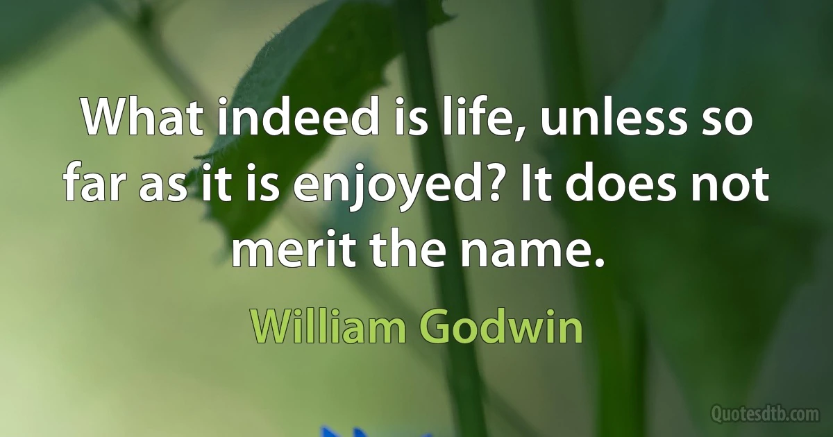 What indeed is life, unless so far as it is enjoyed? It does not merit the name. (William Godwin)