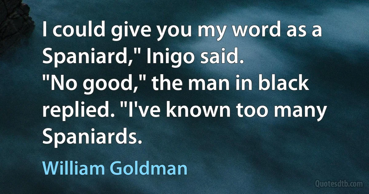 I could give you my word as a Spaniard," Inigo said.
"No good," the man in black replied. "I've known too many Spaniards. (William Goldman)