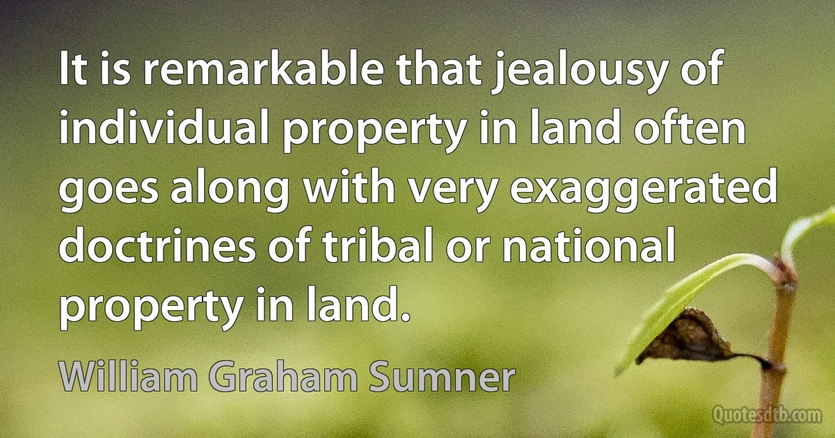 It is remarkable that jealousy of individual property in land often goes along with very exaggerated doctrines of tribal or national property in land. (William Graham Sumner)