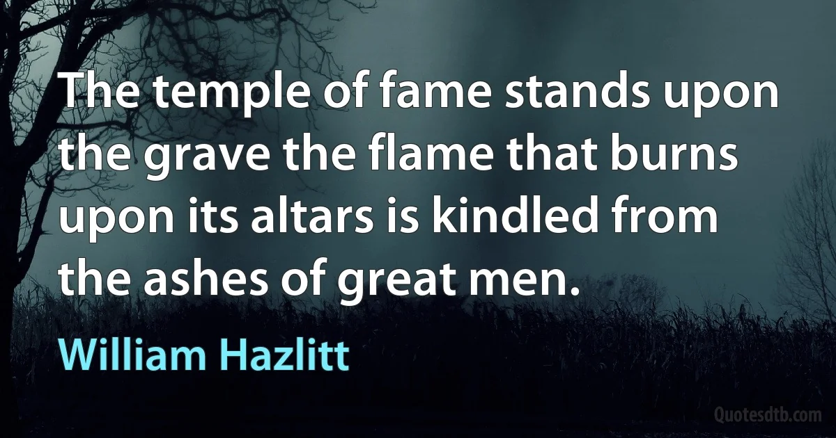 The temple of fame stands upon the grave the flame that burns upon its altars is kindled from the ashes of great men. (William Hazlitt)