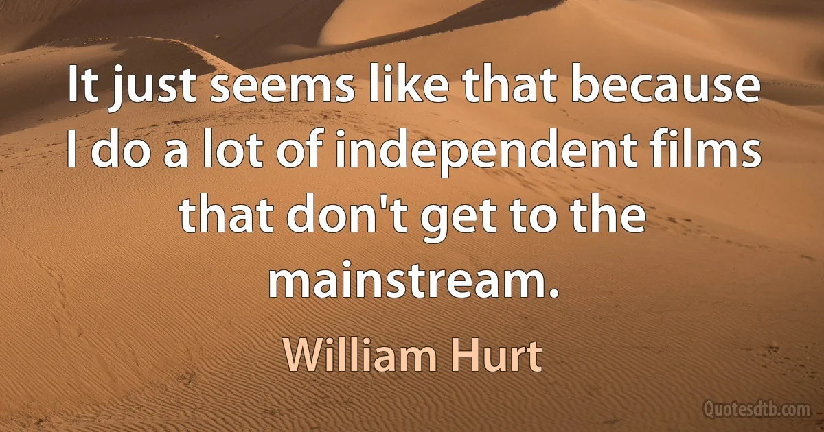 It just seems like that because I do a lot of independent films that don't get to the mainstream. (William Hurt)