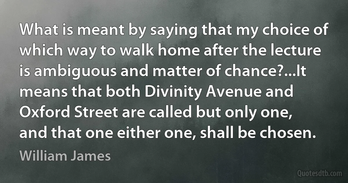 What is meant by saying that my choice of which way to walk home after the lecture is ambiguous and matter of chance?...It means that both Divinity Avenue and Oxford Street are called but only one, and that one either one, shall be chosen. (William James)