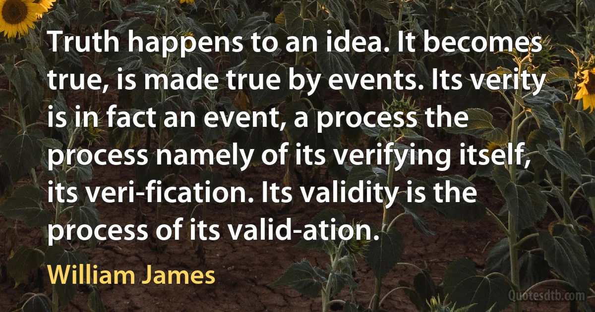 Truth happens to an idea. It becomes true, is made true by events. Its verity is in fact an event, a process the process namely of its verifying itself, its veri-fication. Its validity is the process of its valid-ation. (William James)