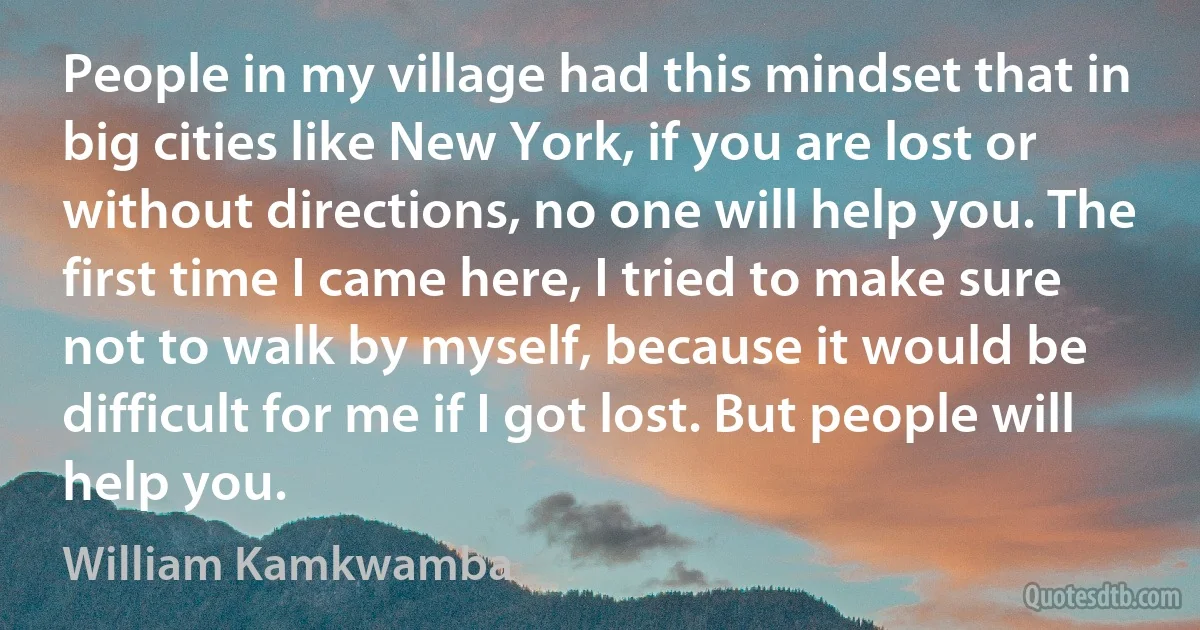 People in my village had this mindset that in big cities like New York, if you are lost or without directions, no one will help you. The first time I came here, I tried to make sure not to walk by myself, because it would be difficult for me if I got lost. But people will help you. (William Kamkwamba)