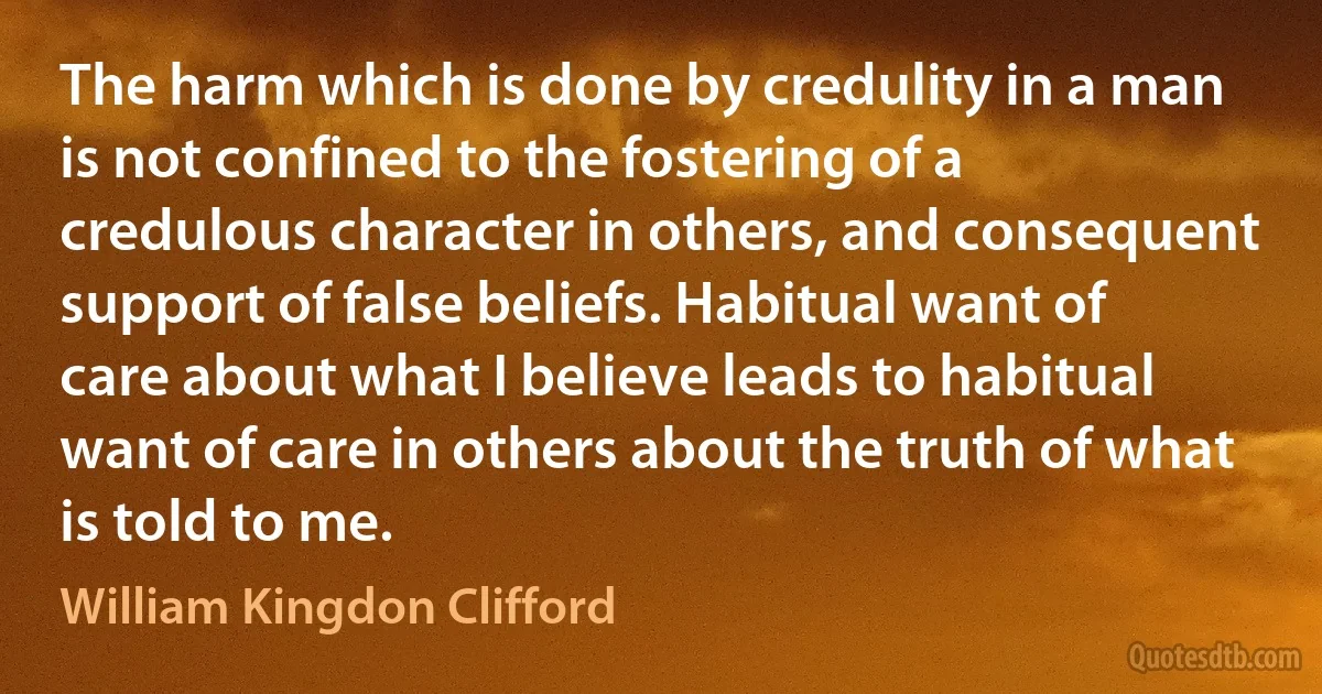 The harm which is done by credulity in a man is not confined to the fostering of a credulous character in others, and consequent support of false beliefs. Habitual want of care about what I believe leads to habitual want of care in others about the truth of what is told to me. (William Kingdon Clifford)