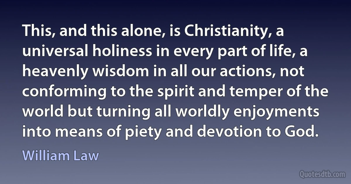 This, and this alone, is Christianity, a universal holiness in every part of life, a heavenly wisdom in all our actions, not conforming to the spirit and temper of the world but turning all worldly enjoyments into means of piety and devotion to God. (William Law)