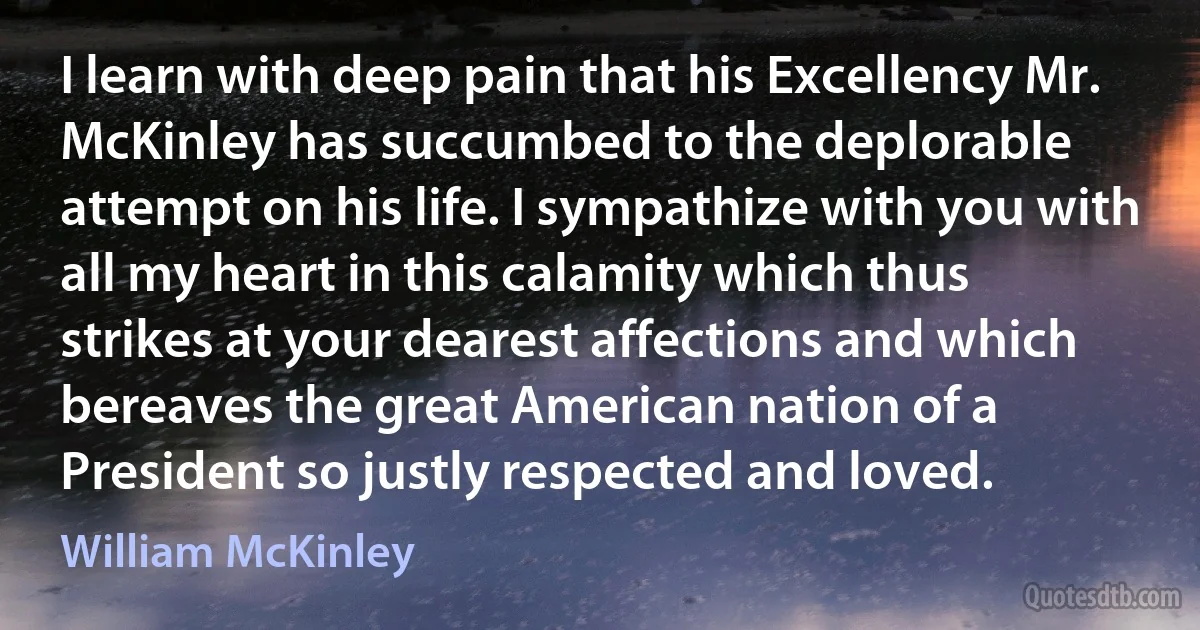 I learn with deep pain that his Excellency Mr. McKinley has succumbed to the deplorable attempt on his life. I sympathize with you with all my heart in this calamity which thus strikes at your dearest affections and which bereaves the great American nation of a President so justly respected and loved. (William McKinley)