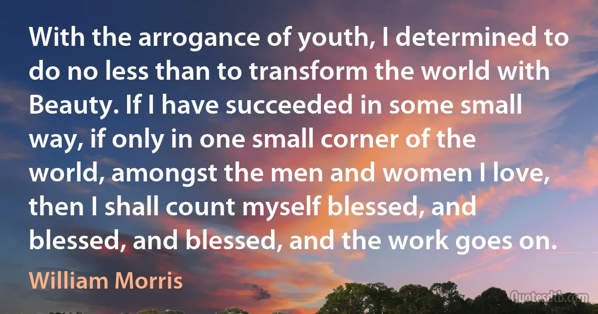 With the arrogance of youth, I determined to do no less than to transform the world with Beauty. If I have succeeded in some small way, if only in one small corner of the world, amongst the men and women I love, then I shall count myself blessed, and blessed, and blessed, and the work goes on. (William Morris)