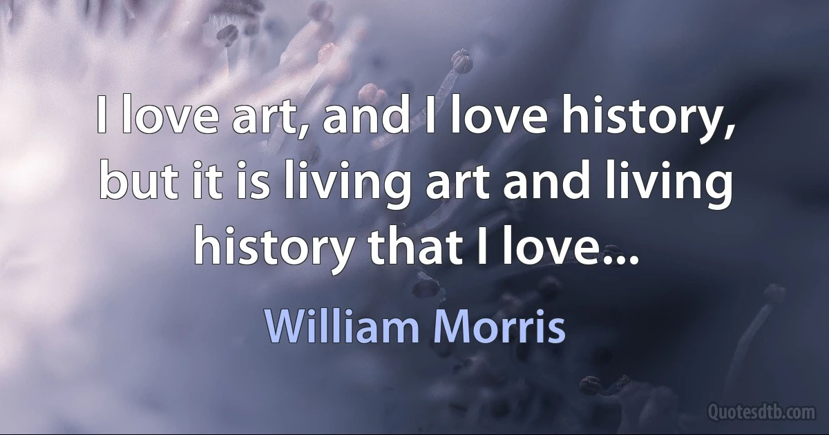 I love art, and I love history, but it is living art and living history that I love... (William Morris)