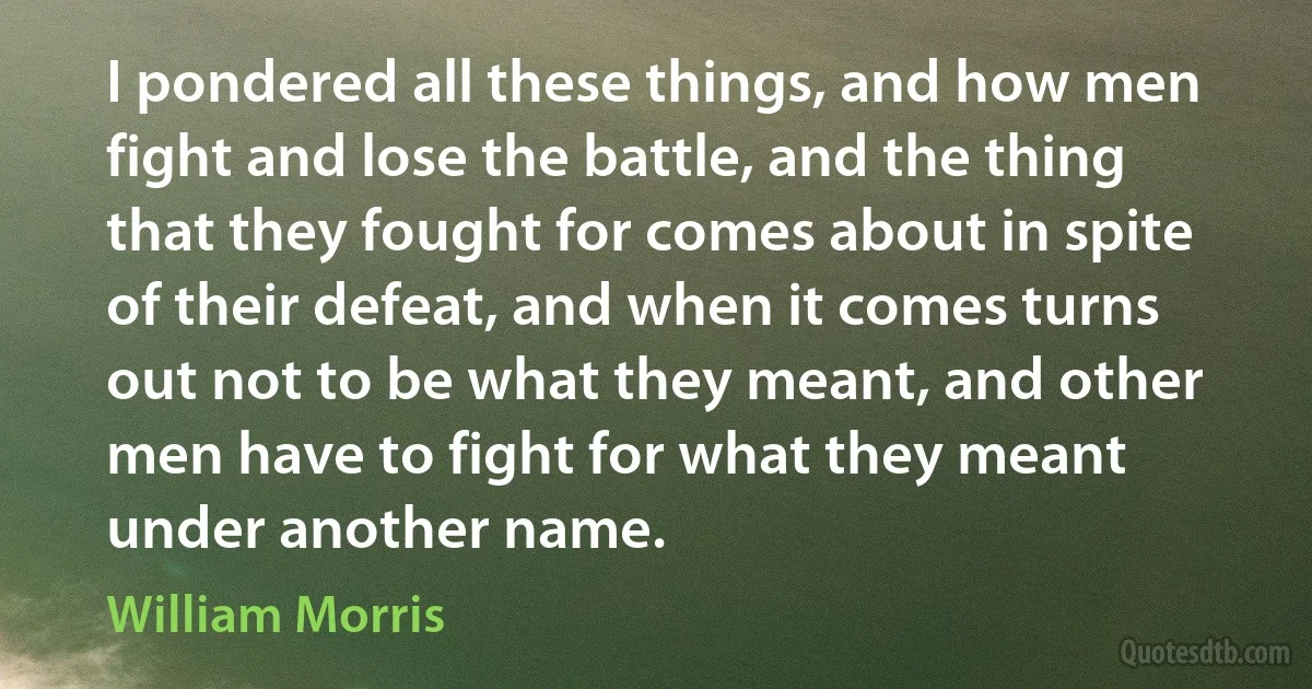 I pondered all these things, and how men fight and lose the battle, and the thing that they fought for comes about in spite of their defeat, and when it comes turns out not to be what they meant, and other men have to fight for what they meant under another name. (William Morris)