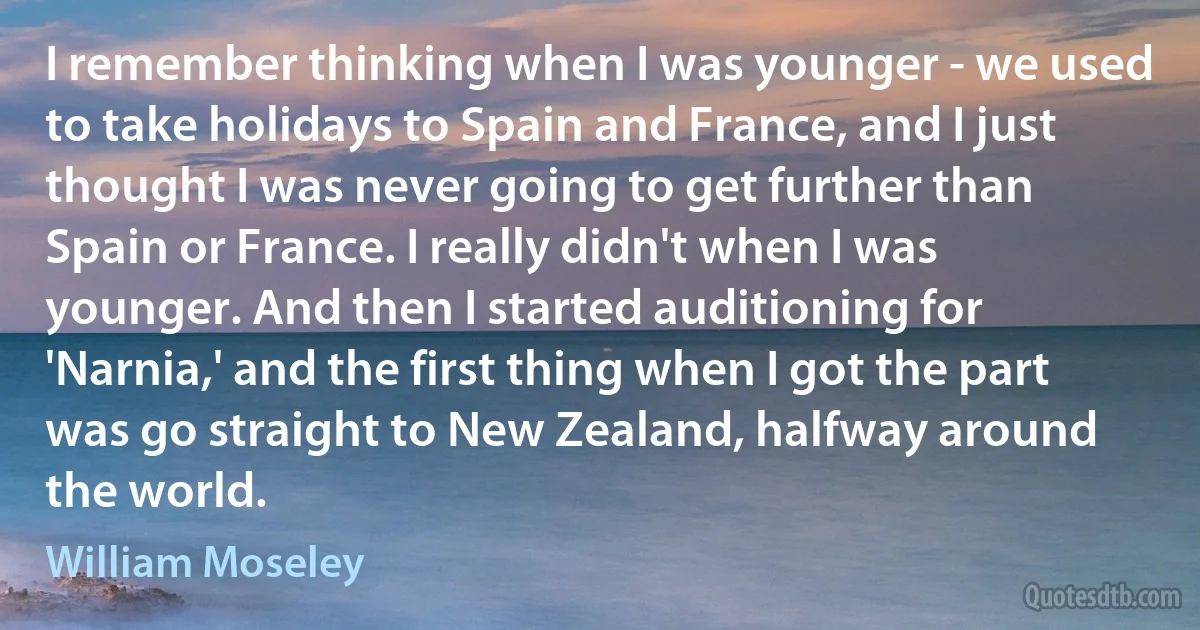 I remember thinking when I was younger - we used to take holidays to Spain and France, and I just thought I was never going to get further than Spain or France. I really didn't when I was younger. And then I started auditioning for 'Narnia,' and the first thing when I got the part was go straight to New Zealand, halfway around the world. (William Moseley)