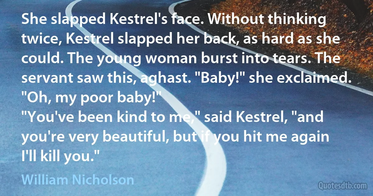 She slapped Kestrel's face. Without thinking twice, Kestrel slapped her back, as hard as she could. The young woman burst into tears. The servant saw this, aghast. "Baby!" she exclaimed. "Oh, my poor baby!"
"You've been kind to me," said Kestrel, "and you're very beautiful, but if you hit me again I'll kill you." (William Nicholson)