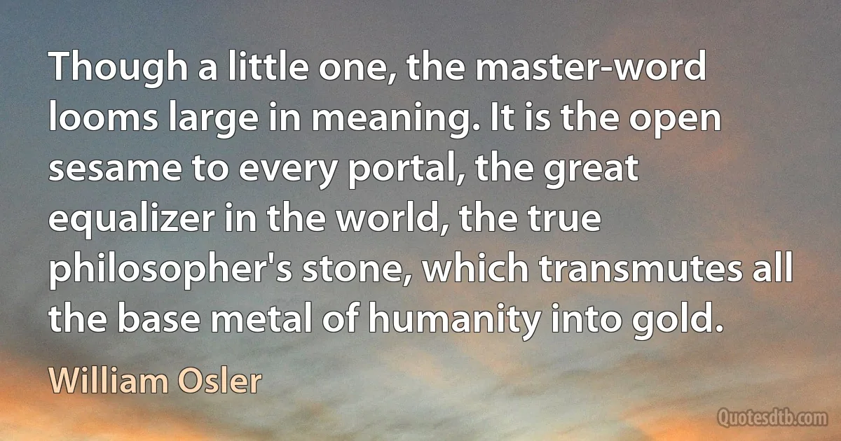 Though a little one, the master-word looms large in meaning. It is the open sesame to every portal, the great equalizer in the world, the true philosopher's stone, which transmutes all the base metal of humanity into gold. (William Osler)