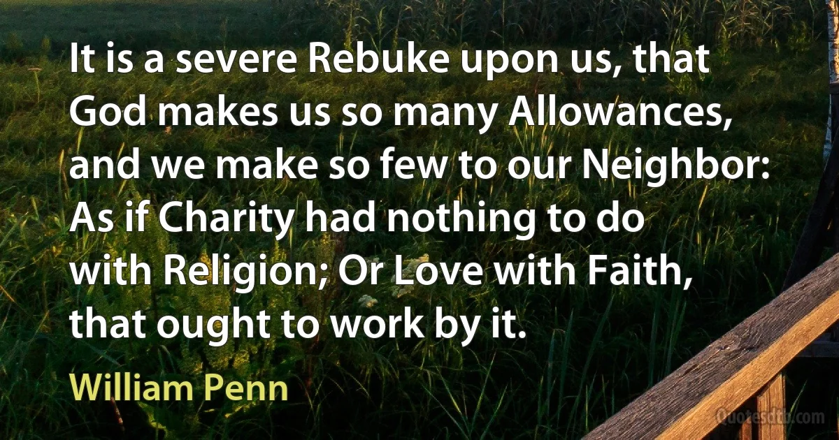 It is a severe Rebuke upon us, that God makes us so many Allowances, and we make so few to our Neighbor: As if Charity had nothing to do with Religion; Or Love with Faith, that ought to work by it. (William Penn)