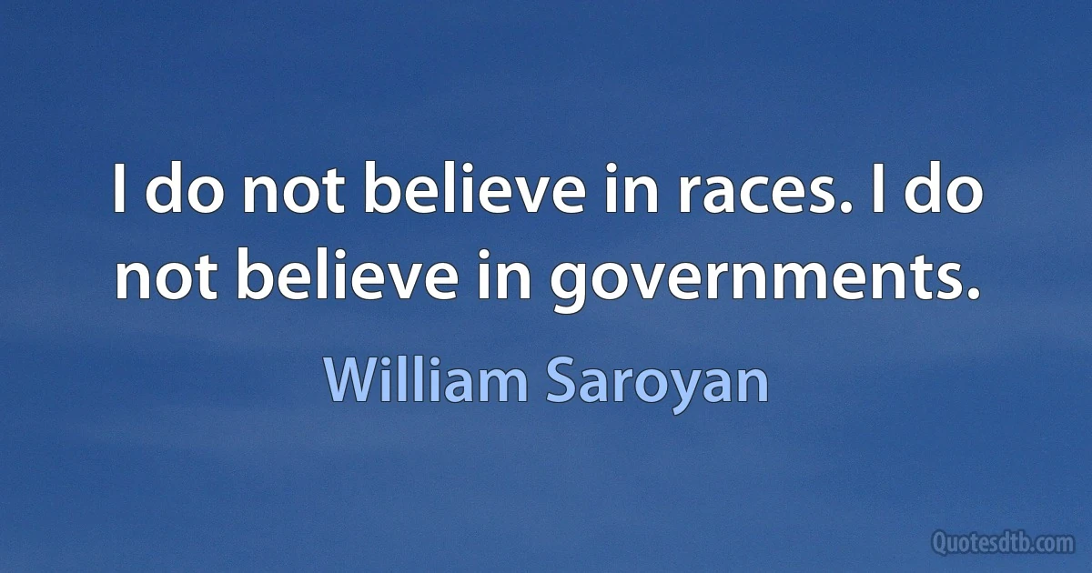 I do not believe in races. I do not believe in governments. (William Saroyan)