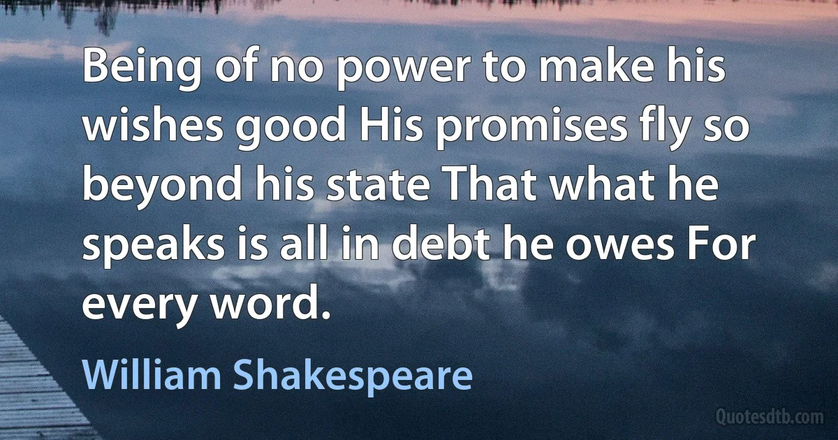 Being of no power to make his wishes good His promises fly so beyond his state That what he speaks is all in debt he owes For every word. (William Shakespeare)