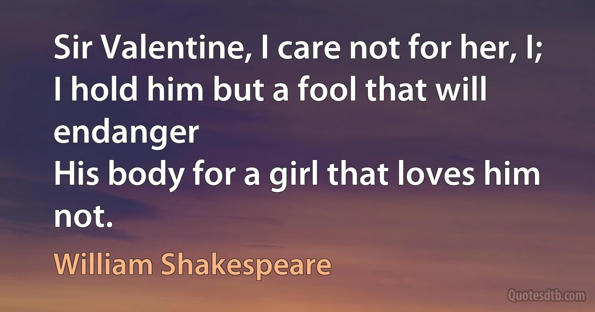 Sir Valentine, I care not for her, I;
I hold him but a fool that will endanger
His body for a girl that loves him not. (William Shakespeare)