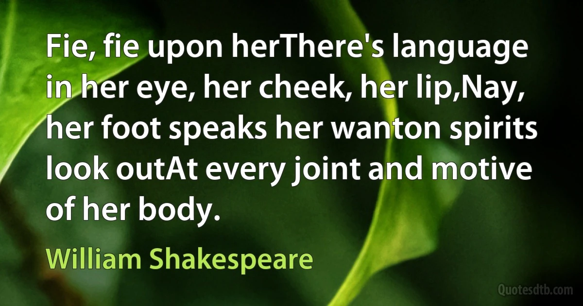 Fie, fie upon herThere's language in her eye, her cheek, her lip,Nay, her foot speaks her wanton spirits look outAt every joint and motive of her body. (William Shakespeare)