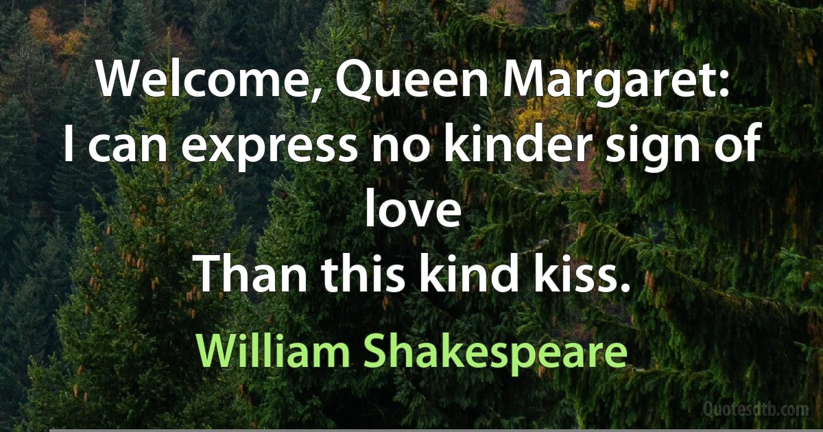 Welcome, Queen Margaret:
I can express no kinder sign of love
Than this kind kiss. (William Shakespeare)