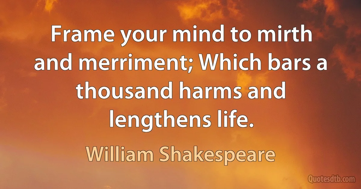 Frame your mind to mirth and merriment; Which bars a thousand harms and lengthens life. (William Shakespeare)