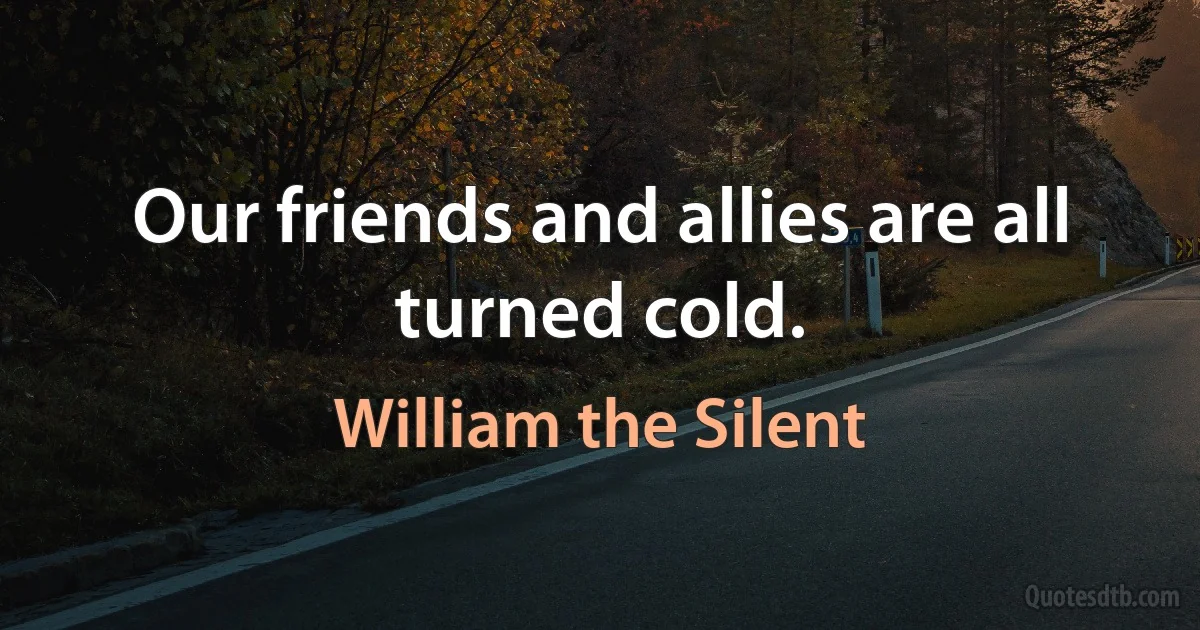 Our friends and allies are all turned cold. (William the Silent)