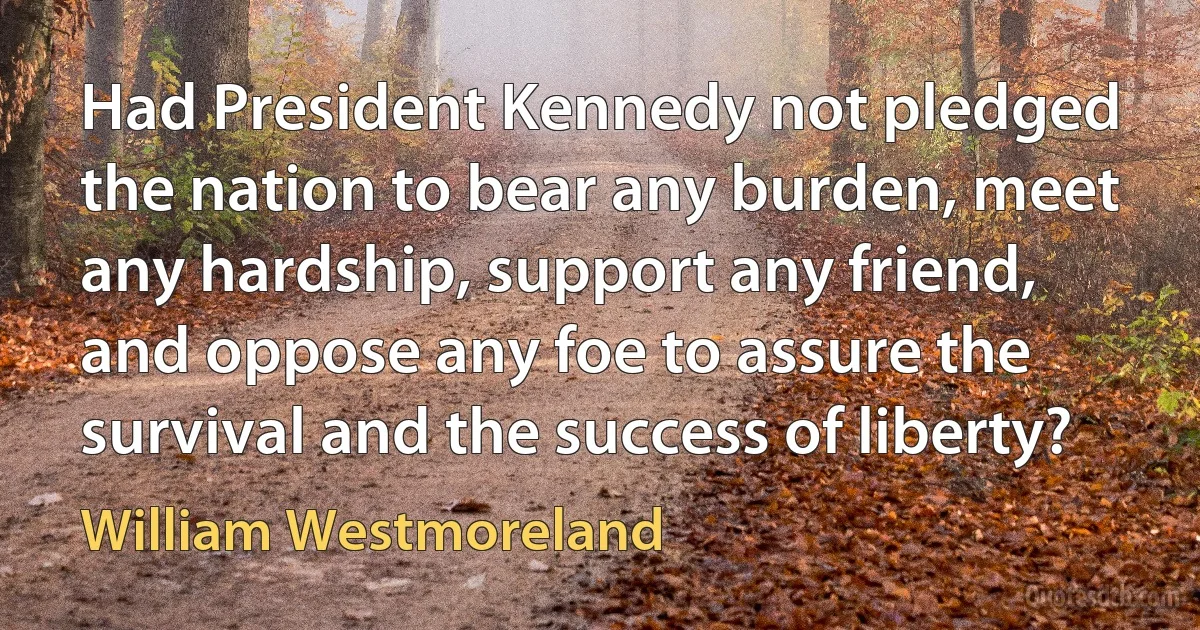 Had President Kennedy not pledged the nation to bear any burden, meet any hardship, support any friend, and oppose any foe to assure the survival and the success of liberty? (William Westmoreland)