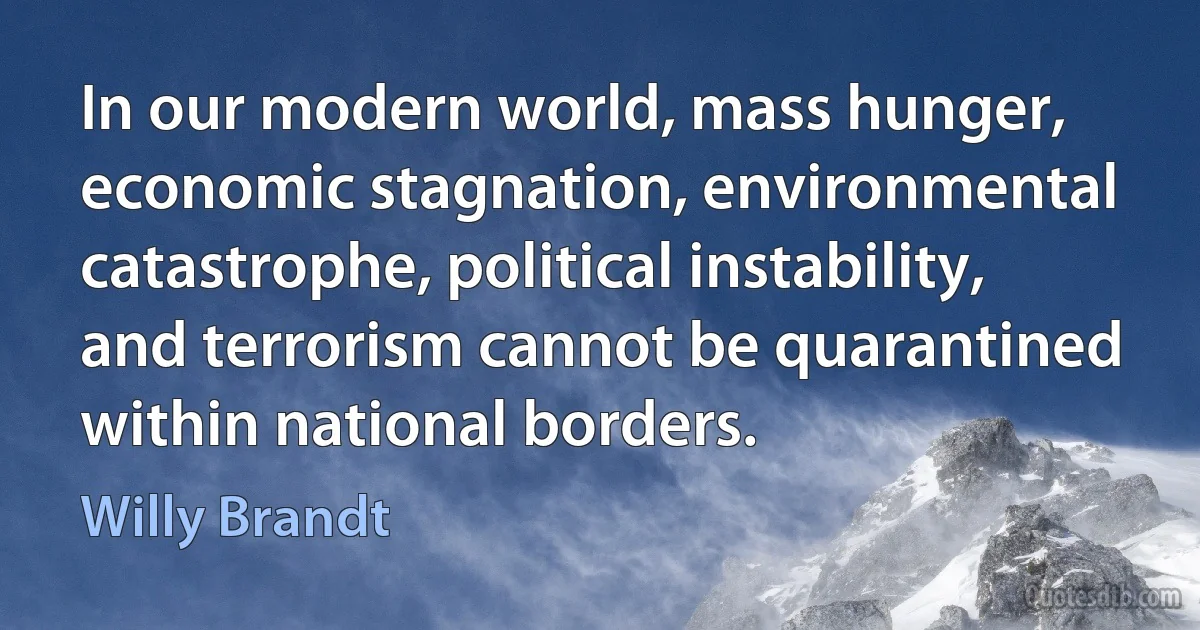 In our modern world, mass hunger, economic stagnation, environmental catastrophe, political instability, and terrorism cannot be quarantined within national borders. (Willy Brandt)