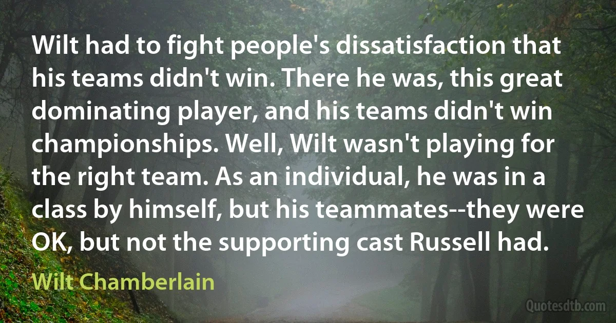 Wilt had to fight people's dissatisfaction that his teams didn't win. There he was, this great dominating player, and his teams didn't win championships. Well, Wilt wasn't playing for the right team. As an individual, he was in a class by himself, but his teammates--they were OK, but not the supporting cast Russell had. (Wilt Chamberlain)