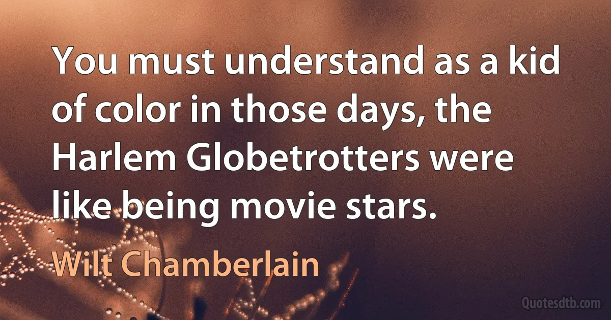 You must understand as a kid of color in those days, the Harlem Globetrotters were like being movie stars. (Wilt Chamberlain)