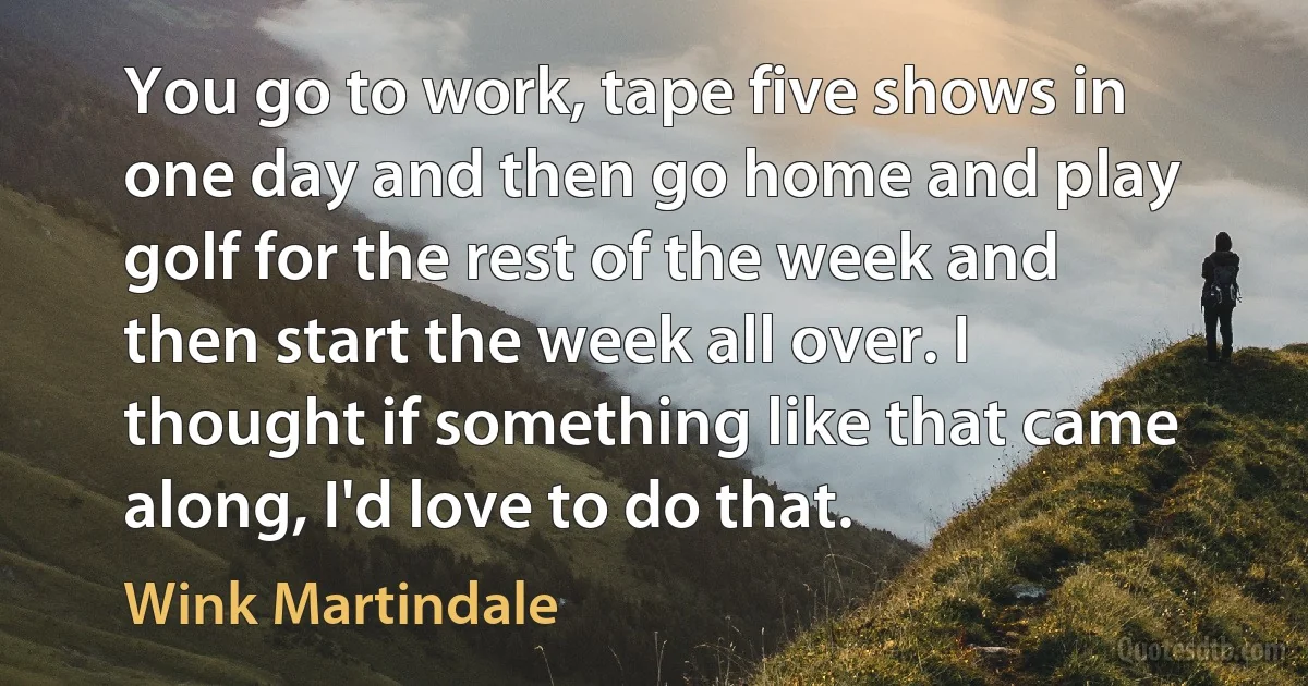 You go to work, tape five shows in one day and then go home and play golf for the rest of the week and then start the week all over. I thought if something like that came along, I'd love to do that. (Wink Martindale)