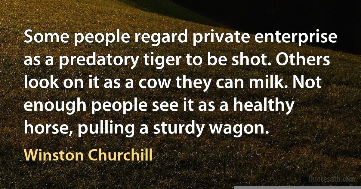 Some people regard private enterprise as a predatory tiger to be shot. Others look on it as a cow they can milk. Not enough people see it as a healthy horse, pulling a sturdy wagon. (Winston Churchill)