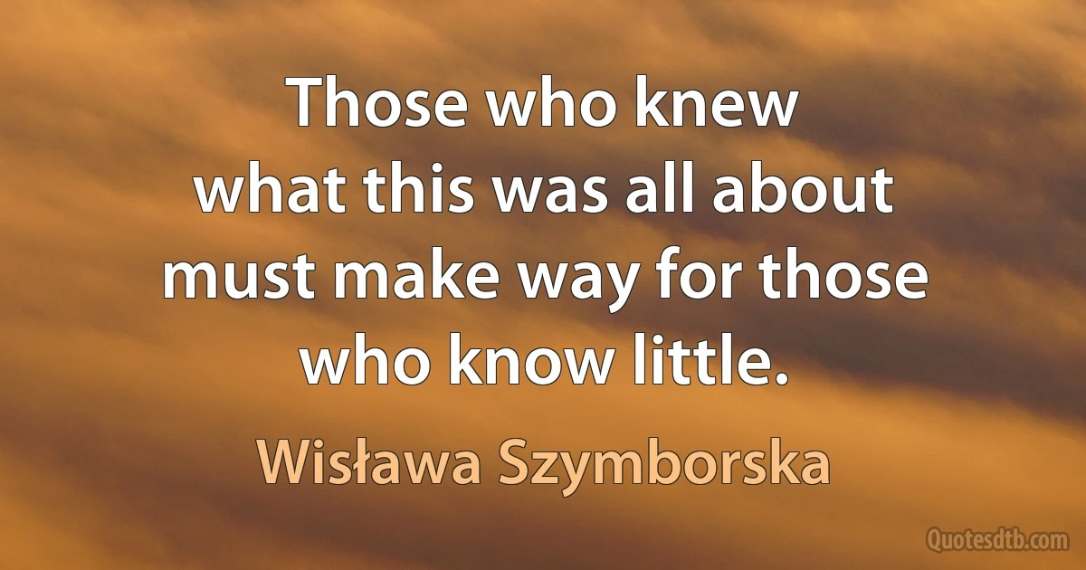 Those who knew
what this was all about
must make way for those
who know little. (Wisława Szymborska)