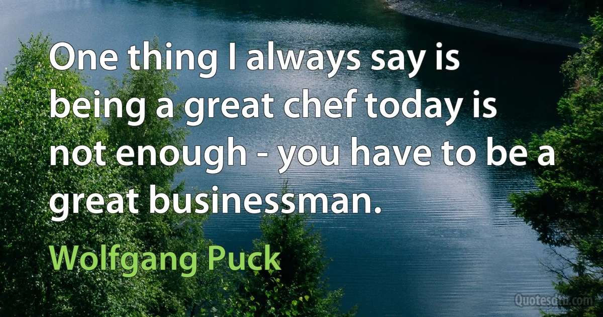 One thing I always say is being a great chef today is not enough - you have to be a great businessman. (Wolfgang Puck)