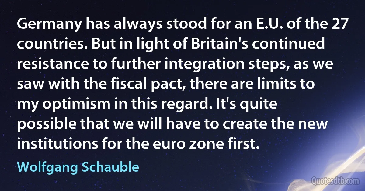 Germany has always stood for an E.U. of the 27 countries. But in light of Britain's continued resistance to further integration steps, as we saw with the fiscal pact, there are limits to my optimism in this regard. It's quite possible that we will have to create the new institutions for the euro zone first. (Wolfgang Schauble)