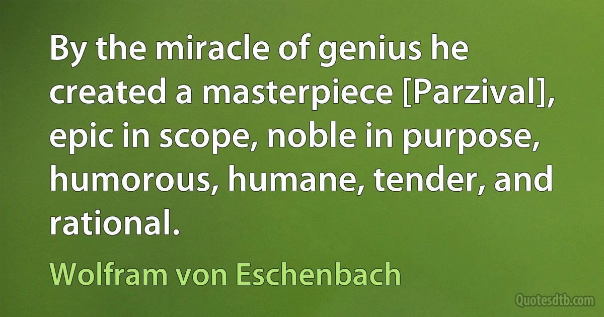 By the miracle of genius he created a masterpiece [Parzival], epic in scope, noble in purpose, humorous, humane, tender, and rational. (Wolfram von Eschenbach)