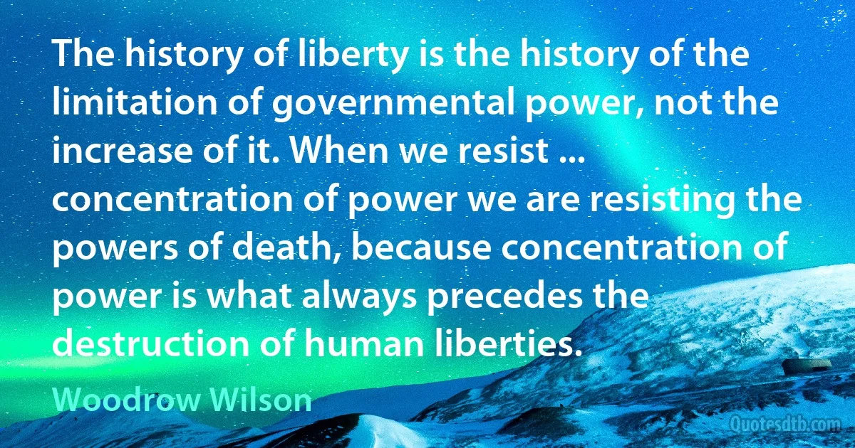 The history of liberty is the history of the limitation of governmental power, not the increase of it. When we resist ... concentration of power we are resisting the powers of death, because concentration of power is what always precedes the destruction of human liberties. (Woodrow Wilson)