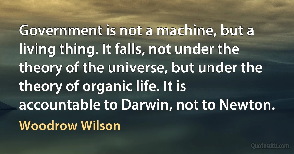 Government is not a machine, but a living thing. It falls, not under the theory of the universe, but under the theory of organic life. It is accountable to Darwin, not to Newton. (Woodrow Wilson)