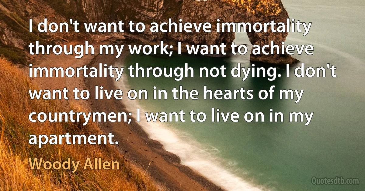 I don't want to achieve immortality through my work; I want to achieve immortality through not dying. I don't want to live on in the hearts of my countrymen; I want to live on in my apartment. (Woody Allen)