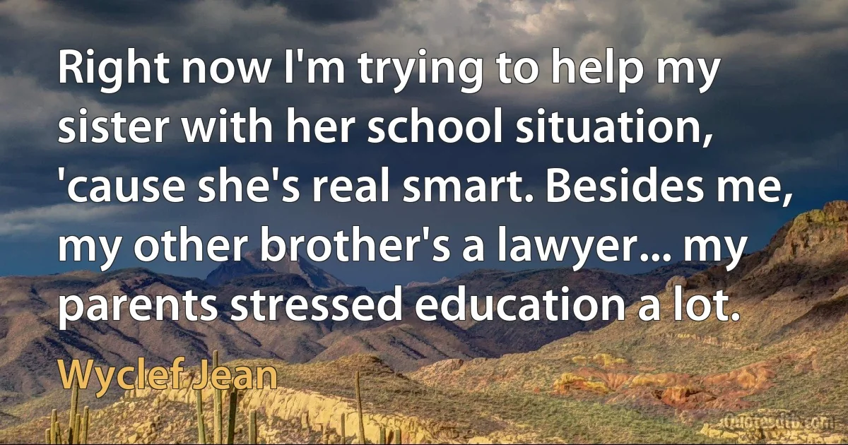 Right now I'm trying to help my sister with her school situation, 'cause she's real smart. Besides me, my other brother's a lawyer... my parents stressed education a lot. (Wyclef Jean)