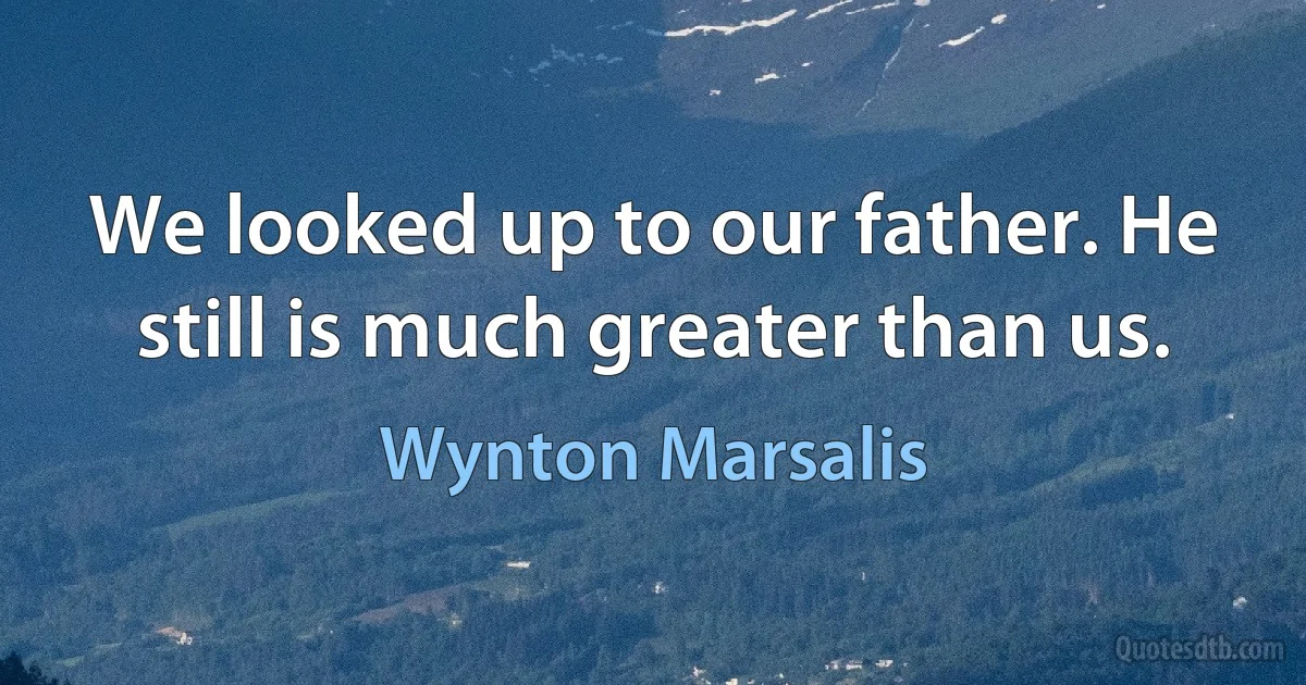 We looked up to our father. He still is much greater than us. (Wynton Marsalis)