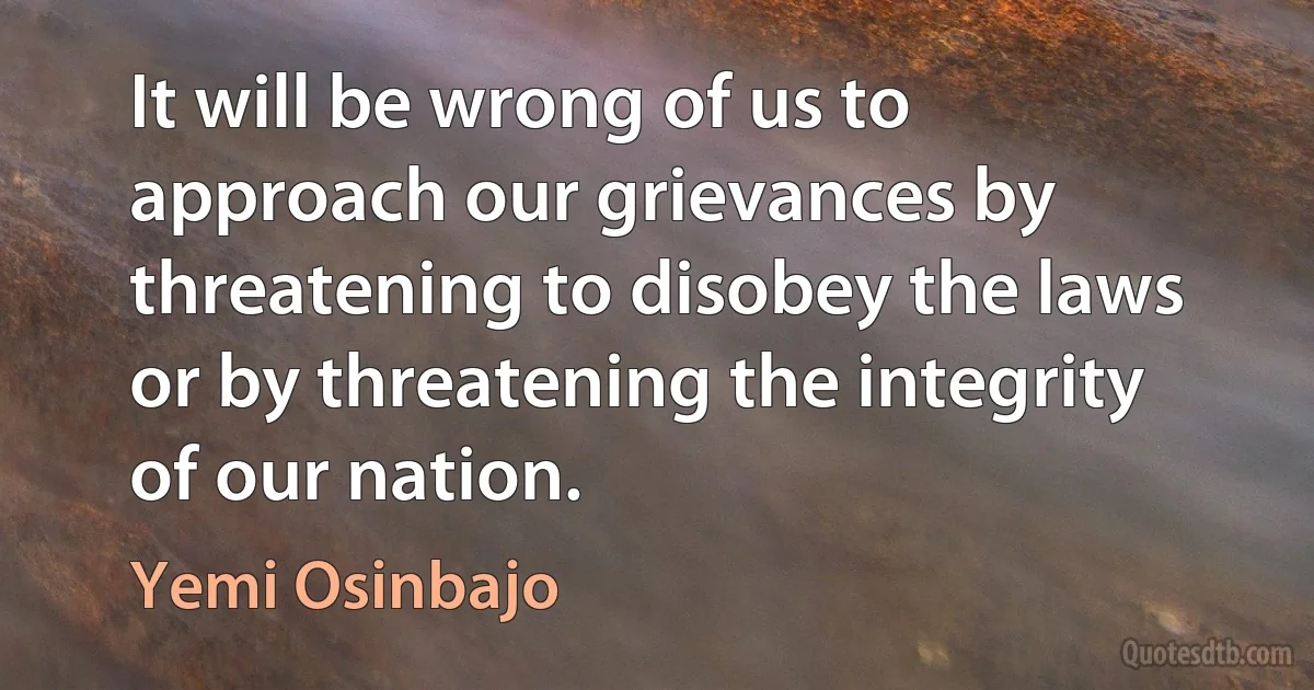 It will be wrong of us to approach our grievances by threatening to disobey the laws or by threatening the integrity of our nation. (Yemi Osinbajo)