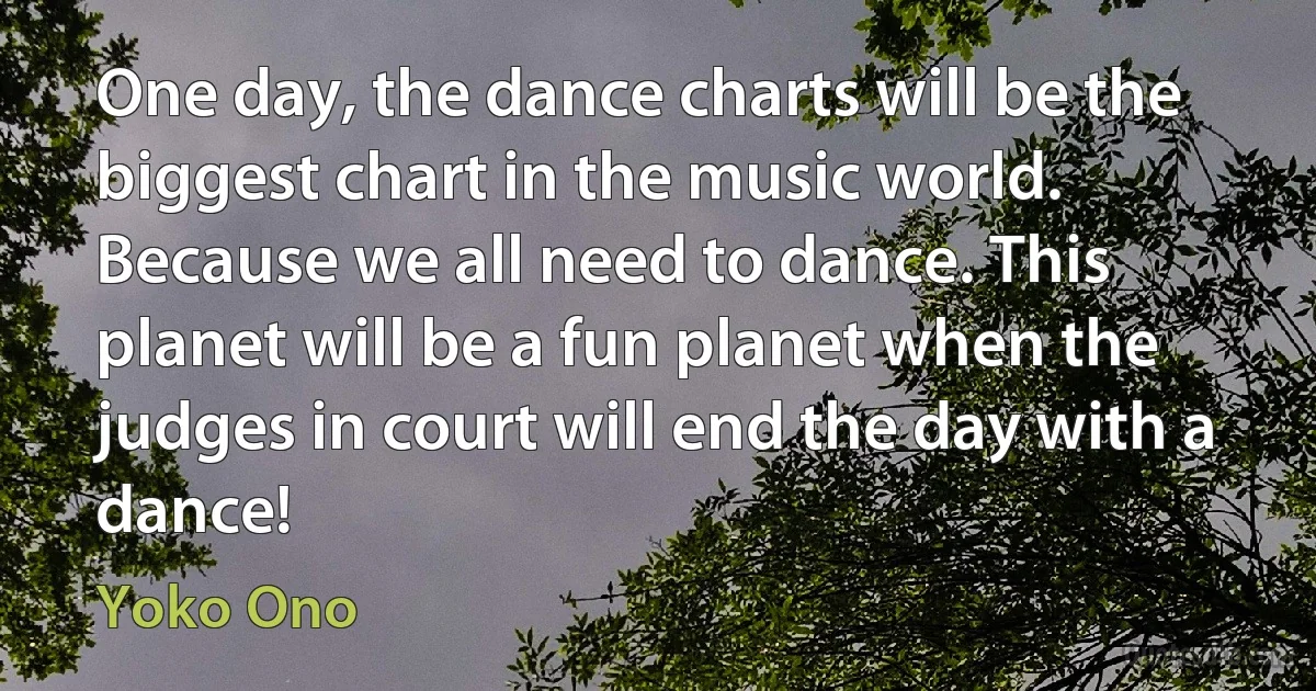 One day, the dance charts will be the biggest chart in the music world. Because we all need to dance. This planet will be a fun planet when the judges in court will end the day with a dance! (Yoko Ono)