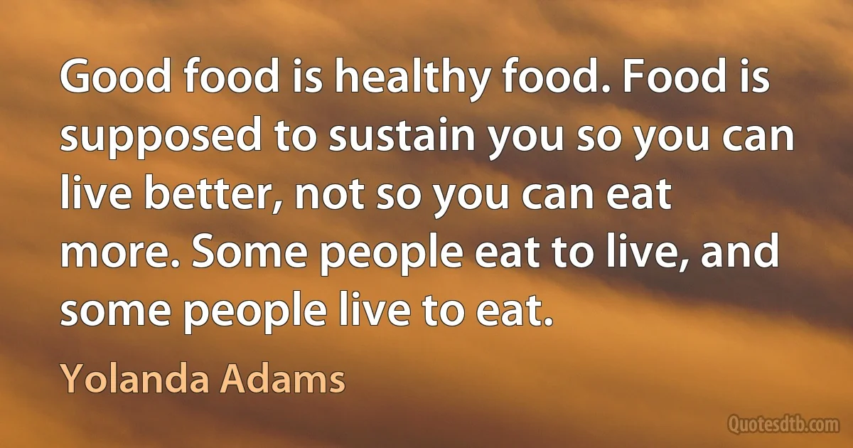 Good food is healthy food. Food is supposed to sustain you so you can live better, not so you can eat more. Some people eat to live, and some people live to eat. (Yolanda Adams)