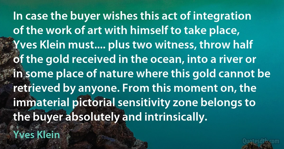 In case the buyer wishes this act of integration of the work of art with himself to take place, Yves Klein must.... plus two witness, throw half of the gold received in the ocean, into a river or in some place of nature where this gold cannot be retrieved by anyone. From this moment on, the immaterial pictorial sensitivity zone belongs to the buyer absolutely and intrinsically. (Yves Klein)