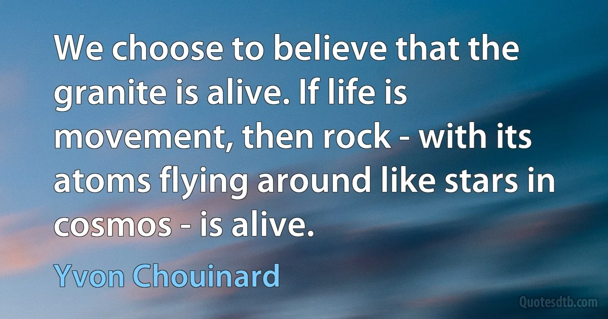 We choose to believe that the granite is alive. If life is movement, then rock - with its atoms flying around like stars in cosmos - is alive. (Yvon Chouinard)