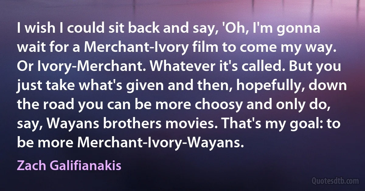 I wish I could sit back and say, 'Oh, I'm gonna wait for a Merchant-Ivory film to come my way. Or Ivory-Merchant. Whatever it's called. But you just take what's given and then, hopefully, down the road you can be more choosy and only do, say, Wayans brothers movies. That's my goal: to be more Merchant-Ivory-Wayans. (Zach Galifianakis)