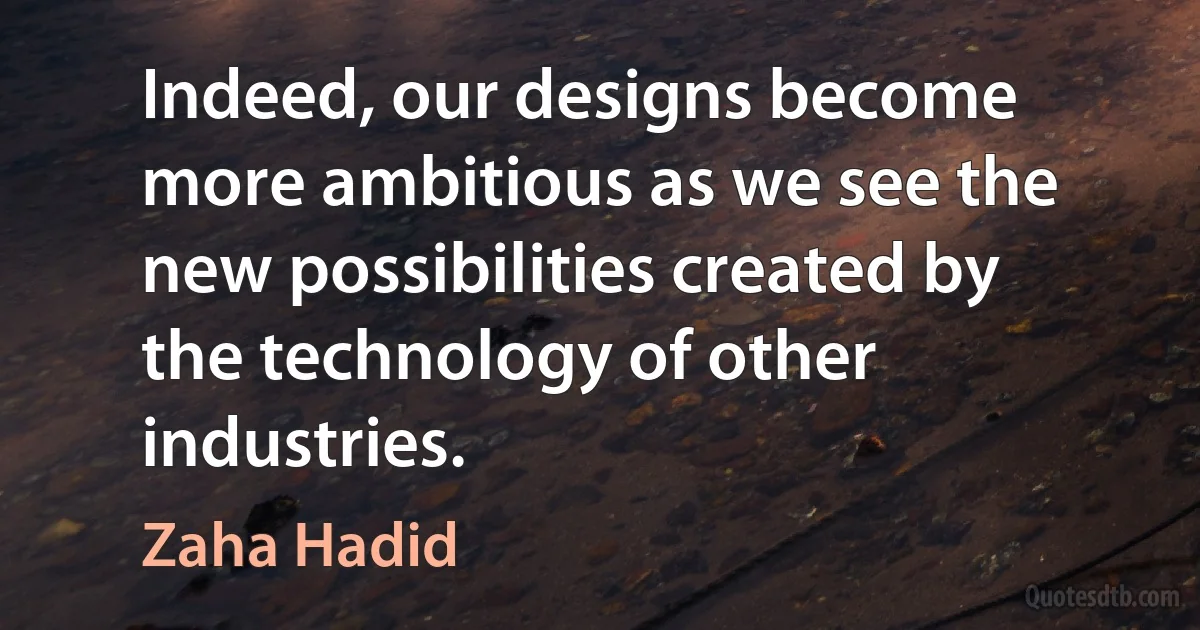 Indeed, our designs become more ambitious as we see the new possibilities created by the technology of other industries. (Zaha Hadid)