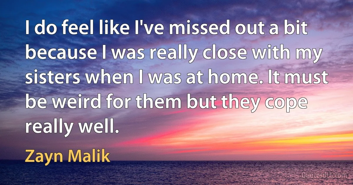 I do feel like I've missed out a bit because I was really close with my sisters when I was at home. It must be weird for them but they cope really well. (Zayn Malik)