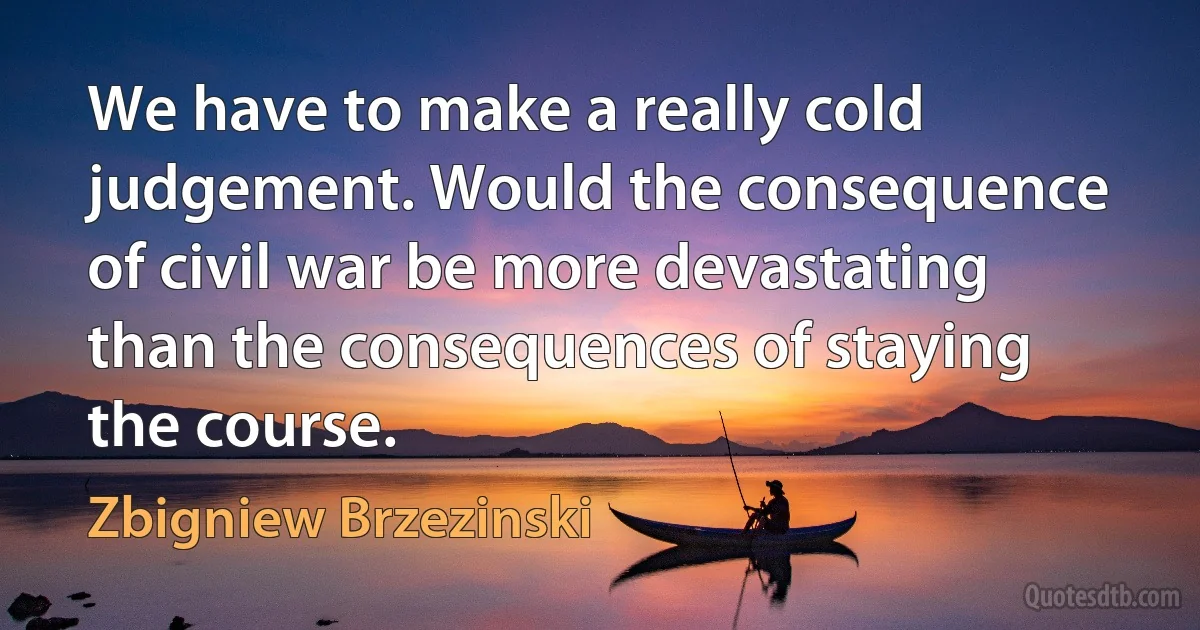 We have to make a really cold judgement. Would the consequence of civil war be more devastating than the consequences of staying the course. (Zbigniew Brzezinski)